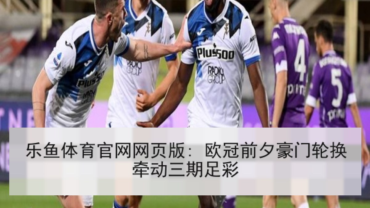 乐鱼体育官网网页版: 欧冠前夕豪门轮换牵动三期足彩
