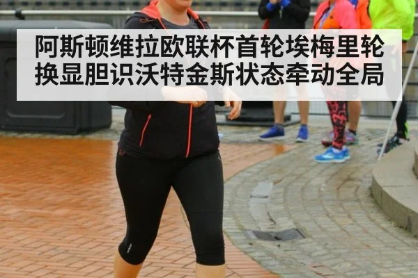 阿斯顿维拉欧联杯首轮埃梅里轮换显胆识沃特金斯状态牵动全局